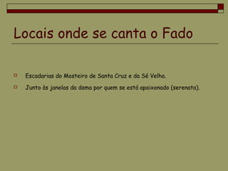 Locais onde se canta o Fado
 Escadarias do Mosteiro de Santa Cruz e da Sé Velha.
 Junto às janelas da dama por quem se está apaixonado (serenata).
 