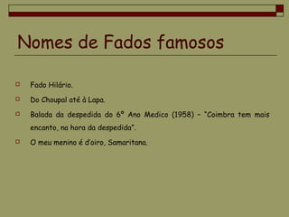 Nomes de Fados famosos
 Fado Hilário.
 Do Choupal até à Lapa.
 Balada da despedida do 6º Ano Medico (1958) – “Coimbra tem mais
encanto, na hora da despedida”.
 O meu menino é d’oiro, Samaritana.
 