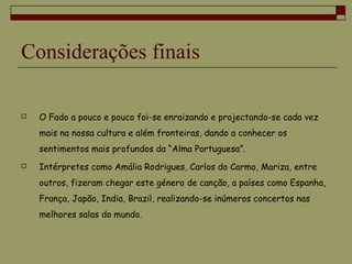 Considerações finais
 O Fado a pouco e pouco foi-se enraizando e projectando-se cada vez
mais na nossa cultura e além fronteiras, dando a conhecer os
sentimentos mais profundos da “Alma Portuguesa”.
 Intérpretes como Amália Rodrigues, Carlos do Carmo, Mariza, entre
outros, fizeram chegar este género de canção, a países como Espanha,
França, Japão, India, Brazil, realizando-se inúmeros concertos nas
melhores salas do mundo.
 