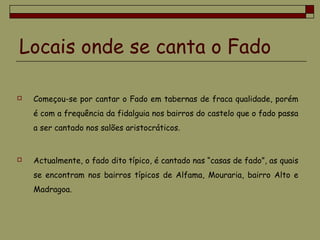 Locais onde se canta o Fado
 Começou-se por cantar o Fado em tabernas de fraca qualidade, porém
é com a frequência da fidalguia nos bairros do castelo que o fado passa
a ser cantado nos salões aristocráticos.
 Actualmente, o fado dito típico, é cantado nas “casas de fado”, as quais
se encontram nos bairros típicos de Alfama, Mouraria, bairro Alto e
Madragoa.
 