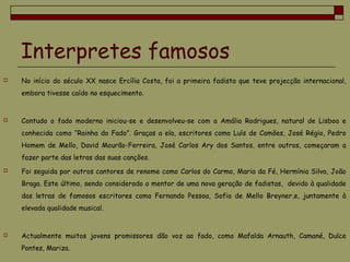 Interpretes famosos
 No início do século XX nasce Ercília Costa, foi a primeira fadista que teve projecção internacional,
embora tivesse caído no esquecimento.
 Contudo o fado moderno iniciou-se e desenvolveu-se com a Amália Rodrigues, natural de Lisboa e
conhecida como “Rainha do Fado”. Graças a ela, escritores como Luís de Camões, José Régio, Pedro
Homem de Mello, David Mourão-Ferreira, José Carlos Ary dos Santos, entre outros, começaram a
fazer parte das letras das suas canções.
 Foi seguida por outros cantores de renome como Carlos do Carmo, Maria da Fé, Hermínia Silva, João
Braga. Este último, sendo considerado o mentor de uma nova geração de fadistas, devido à qualidade
das letras de famosos escritores como Fernando Pessoa, Sofia de Mello Breyner,e, juntamente à
elevada qualidade musical.
 Actualmente muitos jovens promissores dão voz ao fado, como Mafalda Arnauth, Camané, Dulce
Pontes, Mariza.
 