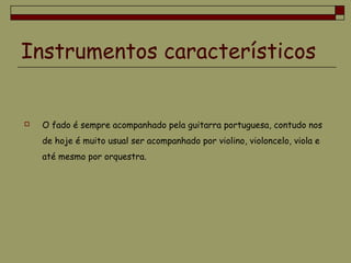 Instrumentos característicos
 O fado é sempre acompanhado pela guitarra portuguesa, contudo nos
de hoje é muito usual ser acompanhado por violino, violoncelo, viola e
até mesmo por orquestra.
 