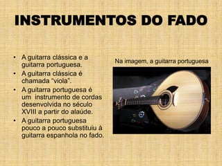 INSTRUMENTOS DO FADO

• A guitarra clássica e a
                                Na imagem, a guitarra portuguesa
  guitarra portuguesa.
• A guitarra clássica é
  chamada “viola”.
• A guitarra portuguesa é
  um instrumento de cordas
  desenvolvida no século
  XVIII a partir do alaúde.
• A guitarra portuguesa
  pouco a pouco substituiu à
  guitarra espanhola no fado.
 