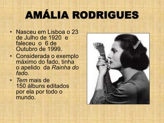 AMÁLIA RODRIGUES
• Nasceu em Lisboa o 23
  de Julho de 1920 e
  faleceu o 6 de
  Outubro de 1999.
• Considerada o exemplo
  máximo do fado, tinha
  o apelido da Rainha do
  fado.
• Tem mais de
  150 álbuns editados
  por ela por todo o
  mundo.
 