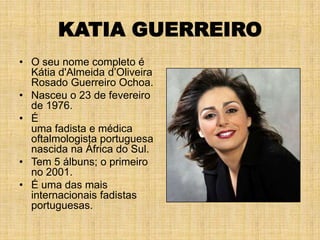 KATIA GUERREIRO
• O seu nome completo é
  Kátia d'Almeida d’Oliveira
  Rosado Guerreiro Ochoa.
• Nasceu o 23 de fevereiro
  de 1976.
• É
  uma fadista e médica
  oftalmologista portuguesa
  nascida na África do Sul.
• Tem 5 álbuns; o primeiro
  no 2001.
• É uma das mais
  internacionais fadistas
  portuguesas.
 