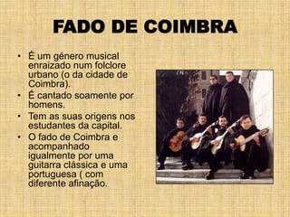 FADO DE COIMBRA
• É um género musical
  enraizado num folclore
  urbano (o da cidade de
  Coimbra).
• É cantado soamente por
  homens.
• Tem as suas origens nos
  estudantes da capital.
• O fado de Coimbra e
  acompanhado
  igualmente por uma
  guitarra clássica e uma
  portuguesa ( com
  diferente afinação.
 