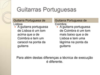 Guitarras Portuguesas
Guitarra Portuguesa de     Guitarra Portuguesa de
Lisboa                     Coimbra
  A guitarra portuguesa     A guitarra portuguesa
   de Lisboa é um tom         de Coimbra é um tom
   acima que a de             mais baixo que a de
   Coimbra e tem um           Lisboa e tem uma
   caracol na ponta da        lágrima na ponta da
   guitarra                   guitarra


  Para além destas diferenças a técnica de execução
                     é diferente.
 