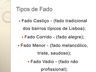 Tipos de Fado
   Fado Castiço - (fado tradicional
     dos bairros típicos de Lisboa);
       Fado Corrido - (fado alegre);
   Fado Menor - (fado melancólico,
                triste, saudoso);
            Fado Vadio - (fado não
                 profissional);
 