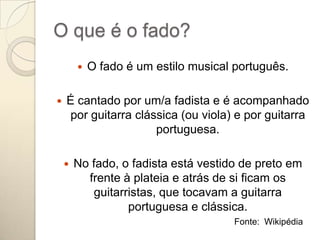 O que é o fado?
           O fado é um estilo musical português.

   É cantado por um/a fadista e é acompanhado
    por guitarra clássica (ou viola) e por guitarra
                     portuguesa.

       No fado, o fadista está vestido de preto em
          frente à plateia e atrás de si ficam os
           guitarristas, que tocavam a guitarra
                  portuguesa e clássica.
                                       Fonte: Wikipédia
 