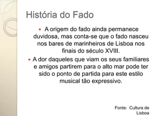 História do Fado
     A origem do fado ainda permanece
  duvidosa, mas conta-se que o fado nasceu
   nos bares de marinheiros de Lisboa nos
             finais do século XVIII.
 A dor daqueles que viam os seus familiares
  e amigos partirem para o alto mar pode ter
    sido o ponto de partida para este estilo
            musical tão expressivo.



                               Fonte: Cultura de
                                          Lisboa
 
