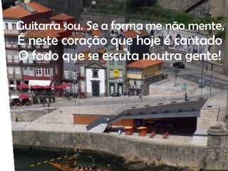 . Guitarra sou. Se a forma me não mente, É neste coração que hoje é cantado O fado que se escuta noutra gente! 