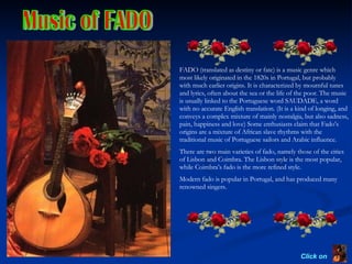 Music of FADO Click on  FADO (translated as destiny or fate) is a music genre which most likely originated in the 1820s in Portugal, but probably with much earlier origins. It is characterized by mournful tunes and lyrics, often about the sea or the life of the poor. The music is usually linked to the Portuguese word SAUDADE, a word with no accurate English translation. (It is a kind of longing, and conveys a complex mixture of mainly nostalgia, but also sadness, pain, happiness and love) Some enthusiasts claim that Fado’s origins are a mixture of African slave rhythms with the traditional music of Portuguese sailors and Arabic influence. There are two main varieties of fado, namely those of the cities of Lisbon and Coimbra. The Lisbon style is the most popular, while Coimbra’s fado is the more refined style. Modern fado is popular in Portugal, and has produced many renowned singers. 