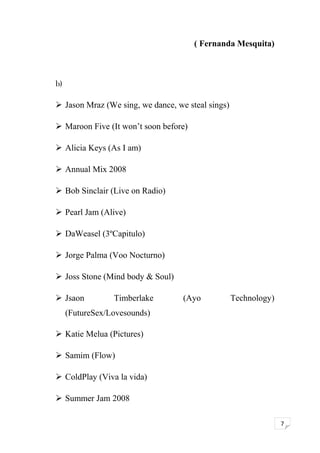7 
( Fernanda Mesquita) 
b) 
 Jason Mraz (We sing, we dance, we steal sings) 
 Maroon Five (It won’t soon before) 
 Alicia Keys (As I am) 
 Annual Mix 2008 
 Bob Sinclair (Live on Radio) 
 Pearl Jam (Alive) 
 DaWeasel (3ºCapitulo) 
 Jorge Palma (Voo Nocturno) 
 Joss Stone (Mind body & Soul) 
 Jsaon Timberlake (Ayo Technology) 
(FutureSex/Lovesounds) 
 Katie Melua (Pictures) 
 Samim (Flow) 
 ColdPlay (Viva la vida) 
 Summer Jam 2008 
 