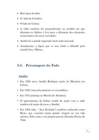 7 
· Dois tipos de fado: 
· O fado de Coimbra; 
· O fado de Lisboa; 
· A rádio também foi preponderante na medida em que 
dinamiza os fadistas e leva para a afirmação dos elementos 
característicos da nossa sociedade; 
· Amália foi a grande imperatriz deste mito nacional; 
· Actualmente, a figura que se tem vindo a difundir pelo 
mundo fora é Mariza. 
3.6. Personagens do Fado 
Amália 
• Em 1920 nasce Amália Rodrigues perto da Mouraria em 
Lisboa; 
• Em 1929 canta pela primeira vez em público; 
• Em 1935 participa na Marcha de Alcântara; 
• O aparecimento da fadista vestida de negro com o xaile 
também ele negro deveu-se a Amália; 
• Em 1962 edita “Asas Fechadas”, também conhecido como 
Busto, que consistiu numa grande viragem na sua vida 
artística. Nele canta o seu próprio poema Estranha Forma de 
Vida; 
 
