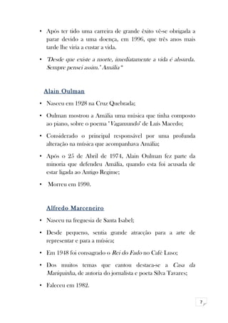 7 
• Após ter tido uma carreira de grande êxito vê-se obrigada a 
parar devido a uma doença, em 1996, que três anos mais 
tarde lhe viria a custar a vida. 
• "Desde que existe a morte, imediatamente a vida é absurda. 
Sempre pensei assim." Amália “ 
Alain Oulman 
• Nasceu em 1928 na Cruz Quebrada; 
• Oulman mostrou a Amália uma música que tinha composto 
ao piano, sobre o poema "Vagamundo" de Luís Macedo; 
• Considerado o principal responsável por uma profunda 
alteração na música que acompanhava Amália; 
• Após o 25 de Abril de 1974, Alain Oulman fez parte da 
minoria que defendeu Amália, quando esta foi acusada de 
estar ligada ao Antigo Regime; 
• Morreu em 1990. 
Alfredo Marceneiro 
• Nasceu na freguesia de Santa Isabel; 
• Desde pequeno, sentia grande atracção para a arte de 
representar e para a música; 
• Em 1948 foi consagrado o Rei do Fado no Café Luso; 
• Dos muitos temas que cantou destaca-se a Casa da 
Mariquinha, de autoria do jornalista e poeta Silva Tavares; 
• Faleceu em 1982. 
 