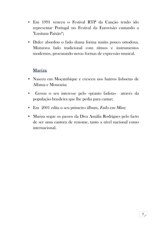 7 
• Em 1991 venceu o Festival RTP da Canção tendo ido 
representar Portugal no Festival da Eurovisão cantando a 
"Lusitana Paixão“; 
• Dulce abordou o fado duma forma muito pouco ortodoxa. 
Misturava fado tradicional com ritmos e instrumentos 
modernos, procurando novas formas de expressão musical. 
Mariza 
• Nasceu em Moçambique e cresceu nos bairros lisboetas de 
Alfama e Mouraria; 
• Gerou o seu interesse pelo «pranto fadista» através da 
população brasileira que lhe pedia para cantar; 
• Em 2001 edita o seu primeiro álbum, Fado em Mim; 
• Mariza segue os passos da Diva Amália Rodrigues pelo facto 
de ser uma cantora de renome, tanto a nível nacional como 
internacional. 
 