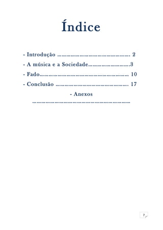 7 
Índice 
- Introdução …………………………………………. 2 
- A música e a Sociedade……………………….3 
- Fado…………………………………………………… 10 
- Conclusão …………………………………………. 17 
- Anexos 
………………………………………………………… 
 