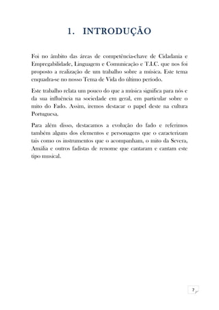 7 
1. INTRODUÇÃO 
Foi no âmbito das áreas de competência-chave de Cidadania e 
Empregabilidade, Linguagem e Comunicação e T.I.C. que nos foi 
proposto a realização de um trabalho sobre a música. Este tema 
enquadra-se no nosso Tema de Vida do último período. 
Este trabalho relata um pouco do que a música significa para nós e 
da sua influência na sociedade em geral, em particular sobre o 
mito do Fado. Assim, iremos destacar o papel deste na cultura 
Portuguesa. 
Para além disso, destacamos a evolução do fado e referimos 
também alguns dos elementos e personagens que o caracterizam 
tais como os instrumentos que o acompanham, o mito da Severa, 
Amália e outros fadistas de renome que cantaram e cantam este 
tipo musical. 
 