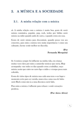 7 
2. A MÚSICA E A SOCIEDADE 
2.1. A minha relação com a música 
a)- A minha relação com a música é muito boa, gosto de ouvir 
música romântica, popular, pop, rock, tenho por hábito ouvir 
música na rádio quando ando de carro, e quando estou em casa. 
Gosto de ouvir música para descontrair, quando posso vou aos 
concertos, para mim a música tem muita importância é como um 
calmante, faz-me sentir melhor no dia-a-dia. 
(Por 
Fernanda Mesquita) 
b)- A música sempre foi influente na minha vida, em criança 
muitas vezes dava por mim a cantarolar músicas que ouvia. Hoje 
acompanha –me todos os dias quando estou a trabalhar, ouço 
música assim que entro no carro ligo o rádio e o tempo passa mais 
colorido. 
Gosto de vários tipos de música mas cada uma tem o seu lugar e 
momento certo para ser ouvida, nunca iria a uma casa de fados 
ouvir Rock como não ia a uma discoteca ouvir fado. 
Para mim a música é influente para relaxar e sentir sensações 
positivas. 
(Por Aires Alves) 
 
