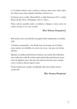 7 
c) A minha relação com a música é intensa, pois ouço vários tipos 
de música tais como: pimba, brasileira, clássica etc… 
Costumo ouvir a rádio Álamo106.2, a rádio Estremoz 94.5, a rádio 
Ponte de Sôr 96.0, e Portalegre 104.5 e 100.5. 
Ouço música quando ando a conduzir, a limpar o meu carro ou 
outros serviços e às vezes à noite. 
(Por Nelson Gonçalves) 
d)A música tem sem dúvida um papel muito importante na minha 
vida. 
A música acompanha – me desde que me levanto até ao deitar, 
ouço música no trabalho, no carro, em casa, e até para me deixar 
dormir. 
Quanto as minhas preferências musicais são muito diversificadas, 
não tenho um estilo de música pelo qual tenha preferência, gosto 
mais de algumas sim e das que não aprecio mesmo nem consigo 
ouvir é música clássica ópera e jazz. 
Tento manter-me sempre actualizada, daí ouvir muita música 
comercial. 
(Por Susana Perpétua) 
 