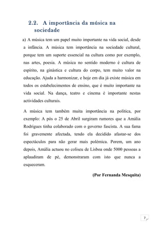 7 
2.2. A importância da música na 
sociedade 
a) A música tem um papel muito importante na vida social, desde 
a infância. A música tem importância na sociedade cultural, 
porque tem um suporte essencial na cultura como por exemplo, 
nas artes, poesia. A música no sentido moderno é cultura de 
espírito, na ginástica e cultura do corpo, tem muito valor na 
educação. Ajuda a harmonizar, e hoje em dia já existe música em 
todos os estabelecimentos de ensino, que é muito importante na 
vida social. Na dança, teatro e cinema é importante nestas 
actividades culturais. 
A música tem também muita importância na política, por 
exemplo: A pós o 25 de Abril surgiram rumores que a Amália 
Rodrigues tinha colaborado com o governo fascista. A sua fama 
foi gravemente afectada, tendo ela decidido afastar-se dos 
espectáculos para não gerar mais polémica. Porem, um ano 
depois, Amália actuou no coliseu de Lisboa onde 5000 pessoas a 
aplaudiram de pé, demonstraram com isto que nunca a 
esqueceram. 
(Por Fernanda Mesquita) 
 