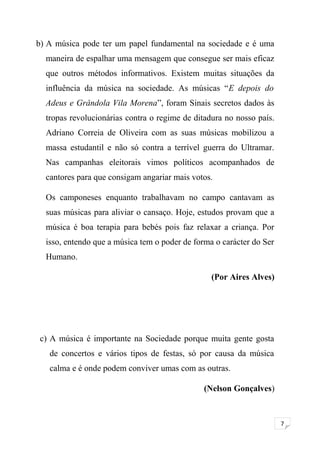 7 
b) A música pode ter um papel fundamental na sociedade e é uma 
maneira de espalhar uma mensagem que consegue ser mais eficaz 
que outros métodos informativos. Existem muitas situações da 
influência da música na sociedade. As músicas “E depois do 
Adeus e Grândola Vila Morena”, foram Sinais secretos dados às 
tropas revolucionárias contra o regime de ditadura no nosso país. 
Adriano Correia de Oliveira com as suas músicas mobilizou a 
massa estudantil e não só contra a terrível guerra do Ultramar. 
Nas campanhas eleitorais vimos políticos acompanhados de 
cantores para que consigam angariar mais votos. 
Os camponeses enquanto trabalhavam no campo cantavam as 
suas músicas para aliviar o cansaço. Hoje, estudos provam que a 
música é boa terapia para bebés pois faz relaxar a criança. Por 
isso, entendo que a música tem o poder de forma o carácter do Ser 
Humano. 
(Por Aires Alves) 
c) A música é importante na Sociedade porque muita gente gosta 
de concertos e vários tipos de festas, só por causa da música 
calma e é onde podem conviver umas com as outras. 
(Nelson Gonçalves) 
 