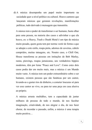 7 
d) A música desempenha um papel muito importante na 
sociedade quer a nível político ou cultural. Houve cantores que 
lançaram músicas que geraram revoluções, manifestações 
políticas, tudo derivado à mensagem que transmitia. 
A música tem o poder de transformar o ser humano, basta olhar 
para uma pessoa, na maioria dos casos e adivinhar o que ela 
houve, ex: o Heavy, Trash e Death Metal é um tipo de música 
muito pesado, quem gosta tem por norma vestir de forma a que 
se adeqúe a este estilo, roupa preta, adornos de caveiras, cabelo 
compridos, muitas tatuagens, etc. Noutro caso, o Chill Out, 
House transforma as pessoas em imitações de Bob Marley, 
rastas, piercings, roupas jamaicanas, uns verdadeiros hippies 
modernos, têm por lema “Peace and Love”. Como estes dois 
casos podia dar em muito mais, mas a música é um Mundo 
muito vasto. A música tem um poder extraordinário sobre o ser 
humano, existem pessoas que são fanáticas por um cantor, 
levando-as a gastar rios de dinheiro, a cometer loucuras só para 
ver esse cantor ao vivo, ou para ter uma peça em casa alusiva 
ao próprio. 
A música arrasta multidões, tem a capacidade de juntar 
milhares de pessoas de todo o mundo, de nos facultar 
imaginação, criatividade, de nos alegrar o dia, de nos fazer 
chorar, de recordar o passado, enfim, a música é uma terapia 
muito positiva… 
 