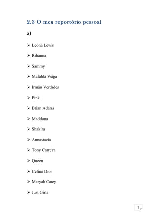 7 
2.3 O meu reportório pessoal 
a) 
 Leona Lewis 
 Rihanna 
 Sammy 
 Mafalda Veiga 
 Irmão Verdades 
 Pink 
 Brian Adams 
 Maddona 
 Shakira 
 Annastacia 
 Tony Carreira 
 Queen 
 Celine Dion 
 Maryah Carey 
 Just Girls 
 