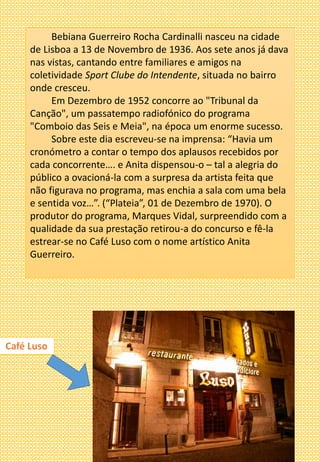 Bebiana Guerreiro Rocha Cardinalli nasceu na cidade
de Lisboa a 13 de Novembro de 1936. Aos sete anos já dava
nas vistas, cantando entre familiares e amigos na
coletividade Sport Clube do Intendente, situada no bairro
onde cresceu.
Em Dezembro de 1952 concorre ao "Tribunal da
Canção", um passatempo radiofónico do programa
"Comboio das Seis e Meia", na época um enorme sucesso.
Sobre este dia escreveu-se na imprensa: “Havia um
cronómetro a contar o tempo dos aplausos recebidos por
cada concorrente…. e Anita dispensou-o – tal a alegria do
público a ovacioná-la com a surpresa da artista feita que
não figurava no programa, mas enchia a sala com uma bela
e sentida voz…”. (“Plateia”, 01 de Dezembro de 1970). O
produtor do programa, Marques Vidal, surpreendido com a
qualidade da sua prestação retirou-a do concurso e fê-la
estrear-se no Café Luso com o nome artístico Anita
Guerreiro.
Café Luso
 