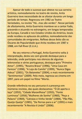 Apesar de todo o sucesso que obteve na sua carreira
artística, nomeadamente no teatro de revista, Anita
Guerreiro teve necessidade de se afastar durante um longo
período de tempo. Regressou em 1982 ao Teatro
Variedades, na revista "Há...mas são verdes". Nesse período
de afastamento, Anita Guerreiro manteve-se a cantar Fado,
gravando e atuando no estrangeiro, em longas temporadas
na Europa, Canadá e nos Estados Unidos da América, locais
onde recebeu os aplausos do público, nomeadamente das
comunidades de emigrantes. Reflexo desse êxito são os
Óscares de Popularidade que Anita recebeu em 1987 e
1988, em Fall River (E.U.A.).
No seu retorno a Portugal, Anita Guerreiro volta à
interpretação, desta vez com grande destaque para a
televisão, onde participou nos elencos de algumas
telenovelas e séries portuguesas, destaque para "Primeiro
Amor", (1995), "Roseira Brava" (1996), "Uma Casa em
Fanicos" (1998), "A Loja do Camilo" (1999), "Nunca Digas
Adeus" (2001), "Os Batanetes" (2004), e mais recentemente
“Sentimentos” (2009). Pelo meio, regressa ao cinema em
1997, para um papel no filme "Morte.
Grande referência no seu percurso é a presença em
inúmeras revistas, das quais destacamos: "Ò Zé aperta o
laço" (1955), "Cidade Maravilhosa" (1955), "Fonte
Luminosa" (1956),"Mulheres de Sonho" (1960), "Peço a
Palavra" (1969), "Catraias e Vinho Verde" (1984), "Pão Pão,
Queijo Queijo" (1985), "De Pernas para o ar" (1995) e mais
recentemente "A Revista é Linda!" (2006).
 