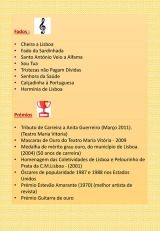 Fados :
• Cheira a Lisboa
• Fado da Sardinhada
• Santo António Veio a Alfama
• Sou Tua
• Tristezas não Pagam Dívidas
• Senhora da Saúde
• Calçadinha à Portuguesa
• Hermínia de Lisboa
Prémios
• Tributo de Carreira a Anita Guerreiro (Março 2011).
(Teatro Maria Vitoria)
• Mascaras de Ouro do Teatro Maria Vitória - 2009
• Medalha de mérito grau ouro, do município de Lisboa.
(2004) (50 anos de carreira)
• Homenagem das Coletividades de Lisboa e Pelourinho de
Prata da C.M.Lisboa - (2001)
• Óscares de popularidade 1987 e 1988 nos Estados
Unidos
• Prémio Estevão Amarante (1970) (melhor artista de
revista)
• Prémio Guitarra de ouro
 