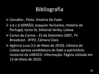 Bibliografia
 Carvalho , Pinto. História Do Fado
 a b c d SERRÃO, Joaquim Veríssimo, História de
Portugal, tomo IX, Editorial Verbo, Lisboa
 Carlos do Carmo - 23 de Setembro 2007, TV
Broadcast - RTP2, Câmara Clara
 Agência Lusa (12 de Maio de 2010). Câmara de
Lisboa aprova candidatura do fado a património
imaterial da UNESCO. Informação. Página visitada em
13 de Maio de 2010.
10
 