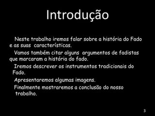 Introdução
Neste trabalho iremos falar sobre a história do Fado
e as suas características.
Vamos também citar alguns argumentos de fadistas
que marcaram a história do fado.
Iremos descrever os instrumentos tradicionais do
Fado.
Apresentaremos algumas imagens.
Finalmente mostraremos a conclusão do nosso
trabalho.
3
 
