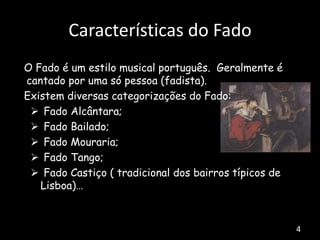 O Fado é um estilo musical português. Geralmente é
cantado por uma só pessoa (fadista).
Existem diversas categorizações do Fado:
 Fado Alcântara;
 Fado Bailado;
 Fado Mouraria;
 Fado Tango;
 Fado Castiço ( tradicional dos bairros típicos de
Lisboa)…
Características do Fado
4
 