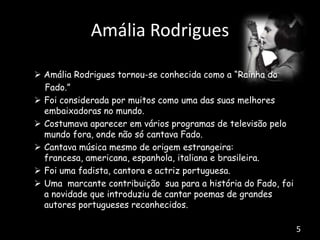 Amália Rodrigues
 Amália Rodrigues tornou-se conhecida como a “Rainha do
Fado.”
 Foi considerada por muitos como uma das suas melhores
embaixadoras no mundo.
 Costumava aparecer em vários programas de televisão pelo
mundo fora, onde não só cantava Fado.
 Cantava música mesmo de origem estrangeira:
francesa, americana, espanhola, italiana e brasileira.
 Foi uma fadista, cantora e actriz portuguesa.
 Uma marcante contribuição sua para a história do Fado, foi
a novidade que introduziu de cantar poemas de grandes
autores portugueses reconhecidos.
5
 