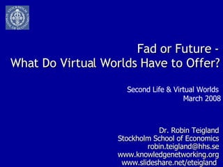Fad or Future - What Do Virtual Worlds Have to Offer? Dr. Robin Teigland Stockholm School of Economics [email_address] www.knowledgenetworking.org www.slideshare.net/eteigland  Second Life & Virtual Worlds  March 2008 