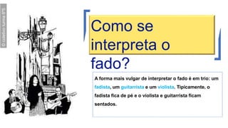 A forma mais vulgar de interpretar o fado é em trio: um
fadista, um guitarrista e um violista. Tipicamente, o
fadista fica de pé e o violista e guitarrista ficam
sentados.
Como se
interpreta o
fado?
©coletivoturma6º5
 