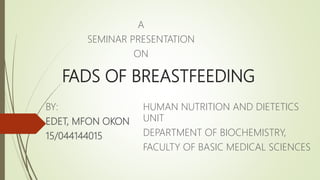 FADS OF BREASTFEEDING
BY:
EDET, MFON OKON
15/044144015
HUMAN NUTRITION AND DIETETICS
UNIT
DEPARTMENT OF BIOCHEMISTRY,
FACULTY OF BASIC MEDICAL SCIENCES
A
SEMINAR PRESENTATION
ON
 
