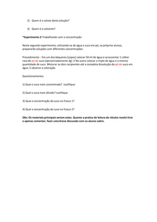 2) Quem é o soluto desta solução?
3) Quem é o solvente?
*Experimento 2-Trabalhando com a concentração
Neste segundo experimento, utilizando-se de água e suco em pó, os próprios alunos,
prepararão soluções com diferentes concentrações.
Procedimento : Em um dos béqueres (copos) colocar 50 ml de água e acrescentar 1 colher
rasa de pó do suco (aproximadamente 3g). E No outro colocar o triplo de água e a mesma
quantidade de suco. Misturar os dois recipientes até a completa dissolução do pó do suco em
água. E observe a coloração.
Questionamentos
1) Qual o suco mais concentrado? Justifique:
2) Qual o suco mais diluído? Justifique:
3) Qual a concentração do suco no frasco 1?
4) Qual a concentração do suco no frasco 2?
Obs: Os materiais principais seriam estes. Quanto a pratica de leitura de rótulos resolvi tirar
e apenas comentar, fazer uma breve discussão com os alunos sobre.
 