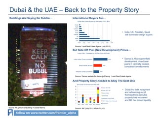 Dubai & the UAE – Back to the Property Story
Buildings Are Saying No Bubble…

International Buyers Too...
Dubai Real Estate Buyers by Nationality (1H13, $bn)
Kuwait
Egypt
Lebanon
Jordan

•  India, UK, Pakistan, Saudi
still dominate foreign buyers

	
  

Saudi
Pakistan
UK
Indian
UAE
0.00

0.50

1.00

1.50

2.00

2.50

3.00

3.50

Source: Local Real Estate Agents (July 2013)
.
But Note Off Plan (New Development) Prices…
Luxury Villa - Completed vs Off-Plan Price (AED psf)

Lakes Hattan (Emaar completed)

2500

Akoya (Damac off plan)

1900

Meadows (Emaar completed)

•  Damac’s Akoya greenfield
development priced near
peers in centrally located,
completed developments

	
  

1600

Source: Damac website for Akoya golf facing, Local Real Estate Agents

And Property Story Needed to Allay The Debt One
$142 Dubai Government and GRE Debt
60
Emaar, DIB, CBD
50
DEWA, DIFC, BD
40

Dubai Holding

30

Dubai World

20

Investment Corp of Dubai

10

ENBD Related Party (Overdraft)

0
2013

Source: FA, picture of building in Dubai Marina

2014

2015

2016

2017 Beyond

Government

Source: IMF (July 2013 Article IV, p31)

follow on www.twitter.com/frontier_alpha

•  Dubai Inc debt repayment
and refinancing out of
the headlines as Dubai
property has recovered
and QE has driven liquidity

	
  

 
