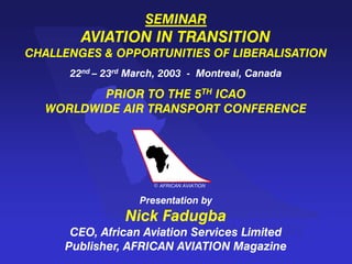 AFRICAN AVIATION
c
SEMINAR
AVIATION IN TRANSITION
CHALLENGES & OPPORTUNITIES OF LIBERALISATION
22nd – 23rd March, 2003 - Montreal, Canada
PRIOR TO THE 5TH ICAO
WORLDWIDE AIR TRANSPORT CONFERENCE
Presentation by
Nick Fadugba
CEO, African Aviation Services Limited
Publisher, AFRICAN AVIATION Magazine
AFRICAN AVIATION
c
 