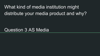 What kind of media institution might
distribute your media product and why?
Question 3 AS Media
 