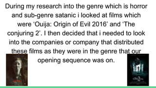 During my research into the genre which is horror
and sub-genre satanic i looked at films which
were ‘Ouija: Origin of Evil 2016’ and ‘The
conjuring 2’. I then decided that i needed to look
into the companies or company that distributed
these films as they were in the genre that our
opening sequence was on.
 