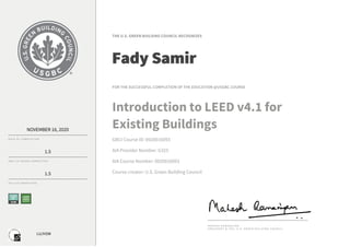 LU/HSW
NOVEMBER	16,	2020
D AT E 	 O F 	 CO M P L E T I O N
1.5
G B C I 	 C E 	 H O U R S 	 CO M P L E T E D
1.5
A I A 	 LU S 	 CO M P L E T E D
THE	U.S.	GREEN	BUILDING	COUNCIL	RECOGNIZES
Fady	Samir
FOR	THE	SUCCESSFUL	COMPLETION	OF	THE	EDUCATION	@USGBC	COURSE
Introduction	to	LEED	v4.1	for
Existing	Buildings
GBCI	Course	ID:	0920016093
AIA	Provider	Number:	G325
AIA	Course	Number:	0920016093
Course	creator:	U.S.	Green	Building	Council
M A H E S H 	 R A M A N U J A M
P R E S I D E N T 	 & 	 C E O , 	 U . S . 	 G R E E N 	 B U I L D I N G 	 C O U N C I L
 