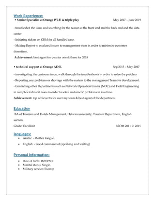 Work Experience:
• Senior Specialist at Orange Wi-Fi & triple play May 2017 – June 2019
- troubleshot the issue and searching for the reason at the front end and the back end and the data
center
- Initiating tickets on CRM for all handled case.
- Making Report to escalated issues to management team in order to minimize customer
downtime.
Achievement: best agent for quarter one & three for 2018
• technical support at Orange ADSL Sep 2015 – May 2017
- investigating the customer issue, walk through the troubleshoots in order to solve the problem
- Reporting any problems or shortage with the system to the management Team for development.
- Contacting other Departments such as Network Operation Center (NOC) and Field Engineering
in complex technical cases in order to solve customers’ problems in less time.
Achievement: top achiever twice over my team & best agent of the department
Education
BA of Tourism and Hotels Management, Helwan university, Tourism Department, English
section.
Grade: Excellent FROM 2011 to 2015
languages:
• Arabic: - Mother tongue.
• English: - Good command of (speaking and writing)
Personal Information:
• Date of birth: 18/8/1993.
• Marital status: Single.
• Military service: Exempt
 
