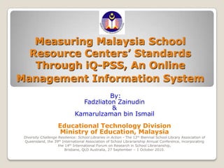 Measuring Malaysia School Resource Centers’ Standards Through iQ-PSS, An Online Management Information System  By: FadzliatonZainudin & Kamarulzaman bin Ismail Educational Technology Division Ministry of Education, Malaysia Diversity Challenge Resilience: School Libraries in Action - The 12th Biennial School Library Association of Queensland, the 39th International Association of School Librarianship Annual Conference, incorporating the 14th International Forum on Research in School Librarianship,  Brisbane, QLD Australia, 27 September – 1 October 2010.  