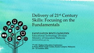 Delivery of 21st Century
Skills: Focusing on the
Fundamentals
FADZLIATON BINTI ZAINUDIN
Educational Technology Division
Ministry of Education Malaysia
fadzliaton@moe.gov.my
7th OIC Higher Education Conference
@ Putra World Trade Center, Kuala Lumpur, Malaysia
20 – 22 October 2016
 