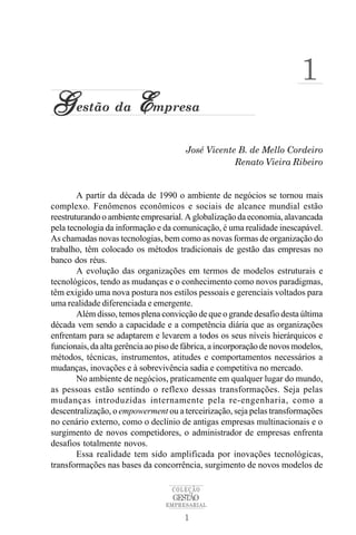 1
G estão da Empresa
                                        José Vicente B. de Mello Cordeiro
                                                    Renato Vieira Ribeiro


        A partir da década de 1990 o ambiente de negócios se tornou mais
complexo. Fenômenos econômicos e sociais de alcance mundial estão
reestruturando o ambiente empresarial. A globalização da economia, alavancada
pela tecnologia da informação e da comunicação, é uma realidade inescapável.
As chamadas novas tecnologias, bem como as novas formas de organização do
trabalho, têm colocado os métodos tradicionais de gestão das empresas no
banco dos réus.
        A evolução das organizações em termos de modelos estruturais e
tecnológicos, tendo as mudanças e o conhecimento como novos paradigmas,
têm exigido uma nova postura nos estilos pessoais e gerenciais voltados para
uma realidade diferenciada e emergente.
        Além disso, temos plena convicção de que o grande desafio desta última
década vem sendo a capacidade e a competência diária que as organizações
enfrentam para se adaptarem e levarem a todos os seus níveis hierárquicos e
funcionais, da alta gerência ao piso de fábrica, a incorporação de novos modelos,
métodos, técnicas, instrumentos, atitudes e comportamentos necessários a
mudanças, inovações e à sobrevivência sadia e competitiva no mercado.
        No ambiente de negócios, praticamente em qualquer lugar do mundo,
as pessoas estão sentindo o reflexo dessas transformações. Seja pelas
mudanças introduzidas internamente pela re-engenharia, como a
descentralização, o empowerment ou a terceirização, seja pelas transformações
no cenário externo, como o declínio de antigas empresas multinacionais e o
surgimento de novos competidores, o administrador de empresas enfrenta
desafios totalmente novos.
        Essa realidade tem sido amplificada por inovações tecnológicas,
transformações nas bases da concorrência, surgimento de novos modelos de

                                    COLEÇÃO
                                    GESTÃO
                                  EMPRESARIAL

                                       1
 