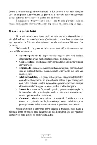 gestão e mudanças significativas no perfil dos clientes e nas suas relações
com as empresas fornecedoras de produtos e serviços. Este enfoque tem
gerado reflexos diretos sobre a gestão das empresas.
       É necessário desenvolver a sensibilidade para perceber que as
mudanças na gestão empresarial são um imperativo e não uma simples opção.

O que é a gestão hoje?
        Gerir hoje envolve uma gama muito mais abrangente e diversificada de
atividades do que no passado. Conseqüentemente o gestor hoje precisa estar
apto a perceber, refletir, decidir e agir em condições totalmente diferentes das
de antes.
        O dia-a-dia de um gestor envolve atualmente diferentes entradas em
uma realidade complexa:
       •   Interdisciplinaridade - os processos de negócio envolvem equipes
           de diferentes áreas, perfis profissionais e linguagens;
       •   Complexidade - as situações carregam cada vez um número maior
           de variáveis;
       •   Exigüidade - o processo decisório está cada vez mais espremido em
           janelas curtas de tempo, e os prazos de ação/reação são cada vez
           mais exíguos;
       •   Multiculturalidade - o gestor está exposto a situações de trabalho
           com elementos externos ao seu ambiente nativo, e, por conseguinte
           com outras culturas: clientes, fornecedores, parceiros, terceiros, equipes
           de outras unidades organizacionais, inclusive do estrangeiro;
       •   Inovação - tanto as formas de gestão, quanto a tecnologia da
           informação e da comunicação, estão a oferecer constantemente
           novas oportunidades e ameaças;
       •   Competitividade - o ambiente de mercado é cada vez mais
           competitivo, não só em relação aos competidores tradicionais, mas
           principalmente pelos novos entrantes e produtos substitutos.
       Nesse ambiente, a diferença entre sucesso e fracasso, entre lucro e
falência, entre o bom e o mau desempenho está no melhor uso dos recursos
disponíveis para atingir os objetivos focados.




                                   GESTÃO
                                   EMPRESARIAL

                                         2
 