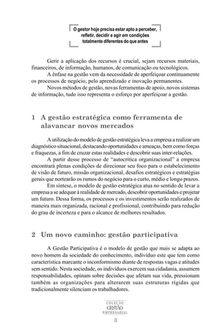O gestor hoje precisa estar apto a perceber,
                       refletir, decidir e agir em condições
                        totalmente diferentes do que antes


       Gerir a aplicação dos recursos é crucial, sejam recursos materiais,
financeiros, de informação, humanos, de comunicação ou tecnológicos.
       A ênfase na gestão vem da necessidade de aperfeiçoar continuamente
os processos de negócio, pelo aprendizado e inovação permanentes.
       Novos métodos de gestão, novas ferramentas de apoio, novos sistemas
de informação, tudo isso representa o esforço por aperfeiçoar a gestão.



1 A gestão estratégica como ferramenta de
  alavancar novos mercados

       A utilização do modelo de gestão estratégica leva a empresa a realizar um
diagnóstico situacional, destacando oportunidades e ameaças, bem como forças
e fraquezas, a fim de cruzar estas realidades e descobrir suas inter-relações.
       A partir desse processo de “autocrítica organizacional” a empresa
encontrará plenas condições de direcionar seu foco para o estabelecimento
de visão de futuro, missão organizacional, desafios estratégicos e estratégias
gerais que nortearão os rumos do negócio para o curto, médio e longo prazos.
       Em síntese, o modelo de gestão estratégica atua no sentido de levar a
empresa a se adequar à realidade de mercado, descobrir oportunidades e projetar
um futuro. Dessa forma, os processos e os investimentos serão realizados de
maneira mais organizada, racional e profissional, contribuindo para redução
do grau de incerteza e para o alcance de melhores resultados.



2 Um novo caminho: gestão participativa
        A Gestão Participativa é o modelo de gestão que mais se adapta ao
novo homem da sociedade do conhecimento, indivíduo este que tem como
característica marcante o inconformismo diante de respostas vagas e atitudes
sem sentido. Nesta sociedade, os indivíduos exercem sua cidadania, assumem
responsabilidades, opinam sobre decisões que afetam sua vida, pressionam
também as organizações para alterarem suas estruturas rígidas que
tradicionalmente silenciam os trabalhadores.

                                    COLEÇÃO
                                    GESTÃO
                                  EMPRESARIAL

                                        3
 